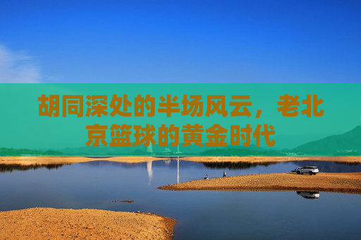 胡同深处的半场风云，老北京篮球的黄金时代