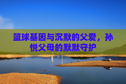 篮球基因与沉默的父爱，孙悦父母的默默守护