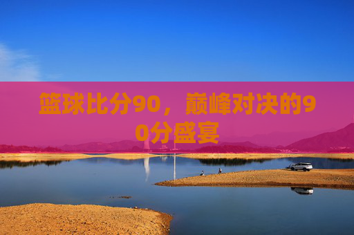 篮球比分90，巅峰对决的90分盛宴