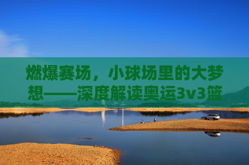 燃爆赛场，小球场里的大梦想——深度解读奥运3v3篮球赛