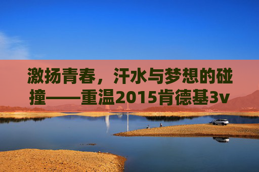 激扬青春，汗水与梦想的碰撞——重温2015肯德基3v3篮球赛
