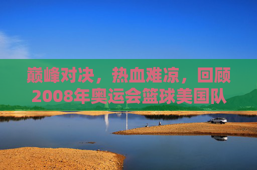 巅峰对决，热血难凉，回顾2008年奥运会篮球美国队VS中国男篮