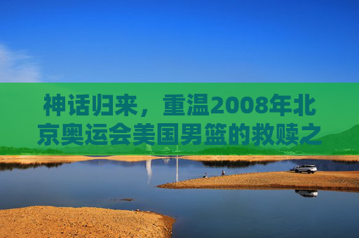 神话归来，重温2008年北京奥运会美国男篮的救赎之队传奇