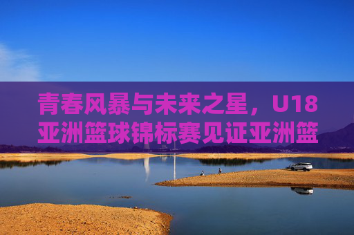 青春风暴与未来之星，U18亚洲篮球锦标赛见证亚洲篮球的蜕变