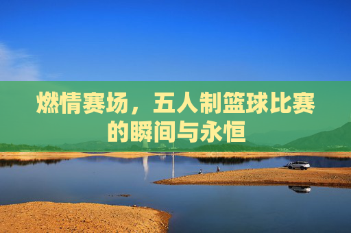 燃情赛场，五人制篮球比赛的瞬间与永恒