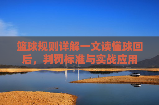 篮球规则详解一文读懂球回后，判罚标准与实战应用