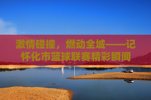 激情碰撞，燃动全城——记怀化市篮球联赛精彩瞬间