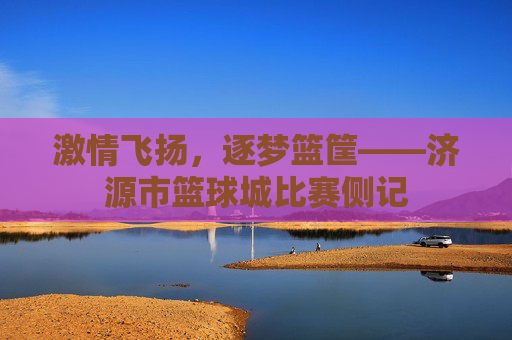 激情飞扬，逐梦篮筐——济源市篮球城比赛侧记