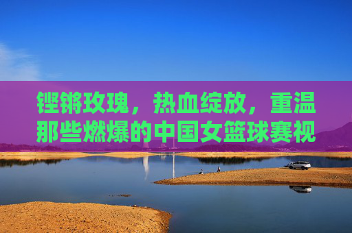 铿锵玫瑰，热血绽放，重温那些燃爆的中国女篮球赛视频
