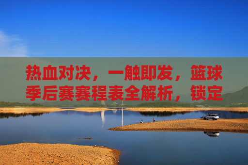 热血对决，一触即发，篮球季后赛赛程表全解析，锁定你的观赛时刻