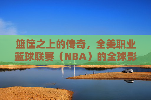 篮筐之上的传奇，全美职业篮球联赛（NBA）的全球影响力与文化图腾