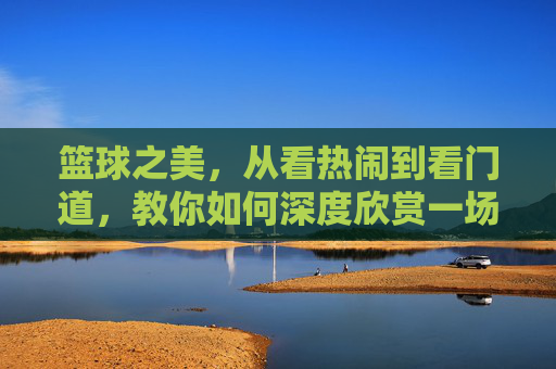 篮球之美，从看热闹到看门道，教你如何深度欣赏一场比赛