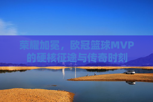 荣耀加冕，欧冠篮球MVP的硬核征途与传奇时刻