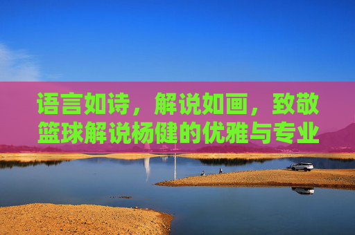 语言如诗，解说如画，致敬篮球解说杨健的优雅与专业