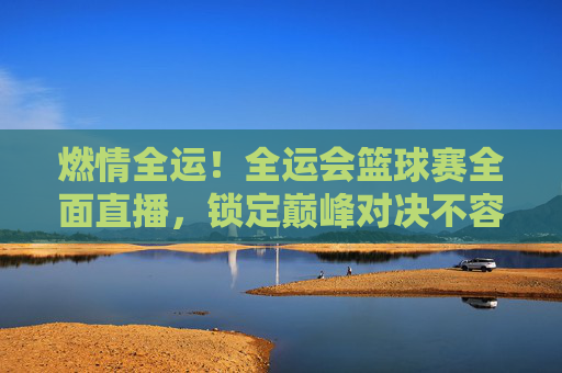 燃情全运！全运会篮球赛全面直播，锁定巅峰对决不容错过