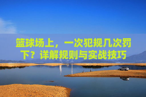 篮球场上，一次犯规几次罚下？详解规则与实战技巧