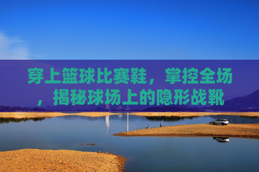 穿上篮球比赛鞋，掌控全场，揭秘球场上的隐形战靴