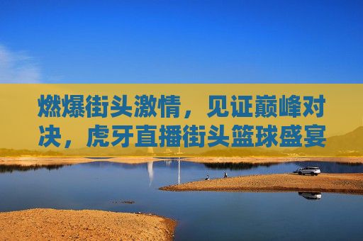 燃爆街头激情，见证巅峰对决，虎牙直播街头篮球盛宴