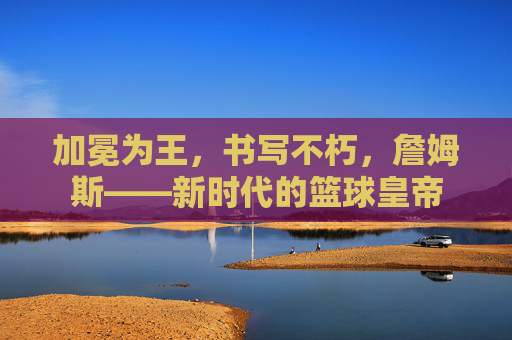 加冕为王，书写不朽，詹姆斯——新时代的篮球皇帝