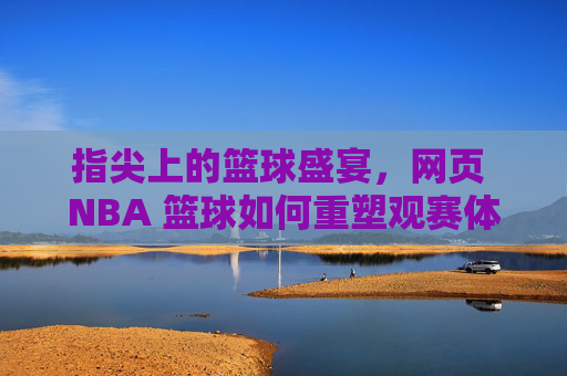 指尖上的篮球盛宴，网页 NBA 篮球如何重塑观赛体验