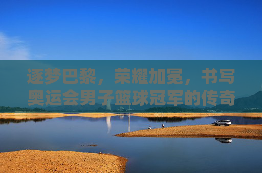 逐梦巴黎，荣耀加冕，书写奥运会男子篮球冠军的传奇篇章
