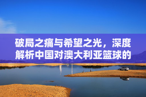 破局之痛与希望之光，深度解析中国对澳大利亚篮球的博弈