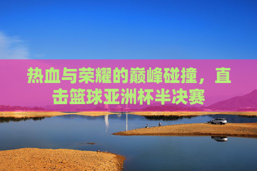 热血与荣耀的巅峰碰撞，直击篮球亚洲杯半决赛