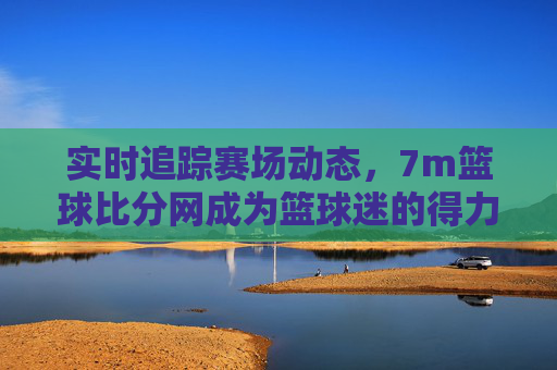 实时追踪赛场动态，7m篮球比分网成为篮球迷的得力助手