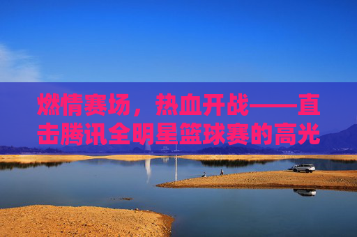 燃情赛场，热血开战——直击腾讯全明星篮球赛的高光时刻