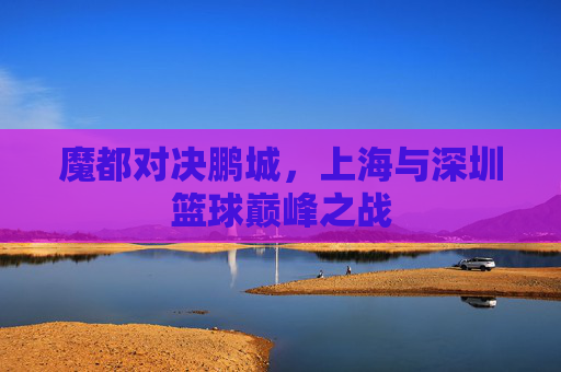 魔都对决鹏城，上海与深圳篮球巅峰之战