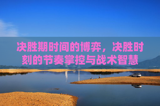决胜期时间的博弈，决胜时刻的节奏掌控与战术智慧