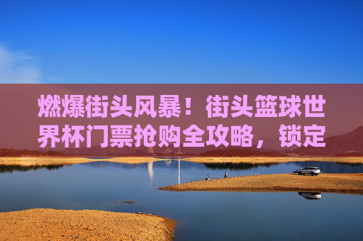 燃爆街头风暴！街头篮球世界杯门票抢购全攻略，锁定荣耀，见证传奇