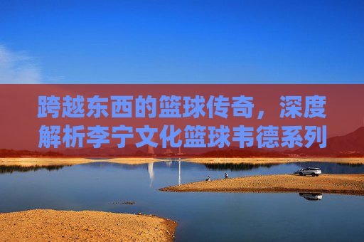 跨越东西的篮球传奇，深度解析李宁文化篮球韦德系列的极致魅力