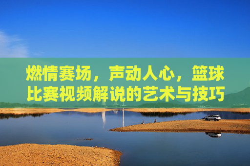 燃情赛场，声动人心，篮球比赛视频解说的艺术与技巧