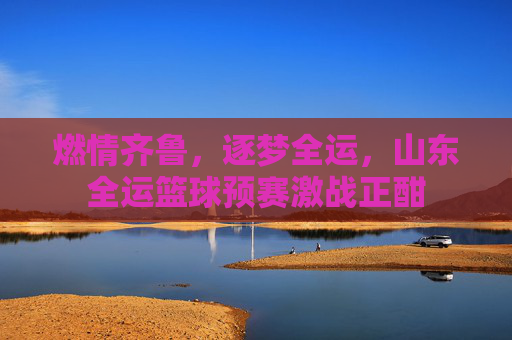 燃情齐鲁，逐梦全运，山东全运篮球预赛激战正酣