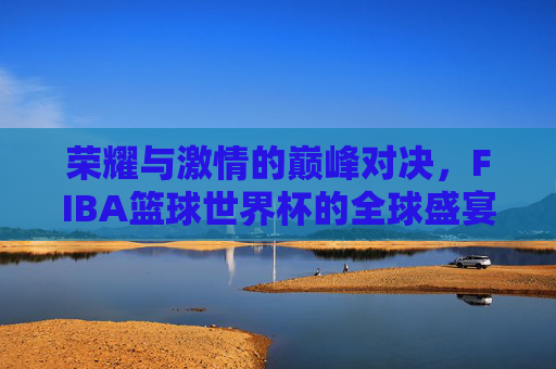 荣耀与激情的巅峰对决，FIBA篮球世界杯的全球盛宴