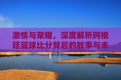 激情与荣耀，深度解析阿根廷篮球比分背后的故事与未来展望