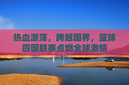 热血激荡，跨越国界，篮球四国联赛点燃全球激情