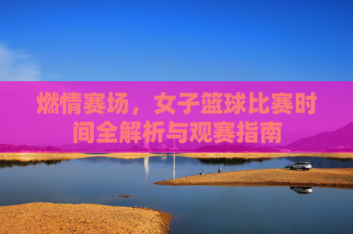 燃情赛场，女子篮球比赛时间全解析与观赛指南