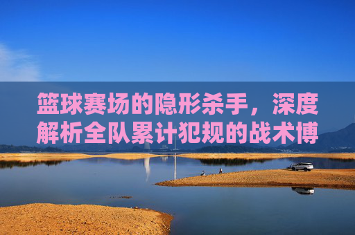 篮球赛场的隐形杀手，深度解析全队累计犯规的战术博弈