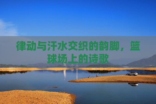 律动与汗水交织的韵脚，篮球场上的诗歌