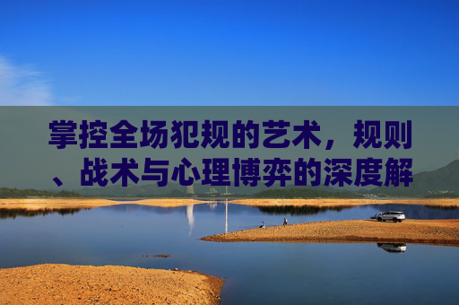 掌控全场犯规的艺术，规则、战术与心理博弈的深度解析