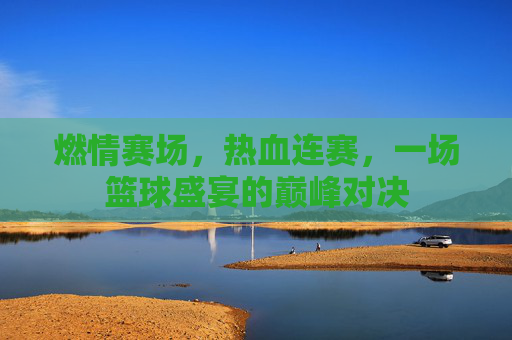 燃情赛场，热血连赛，一场篮球盛宴的巅峰对决
