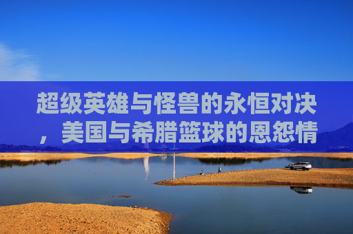 超级英雄与怪兽的永恒对决，美国与希腊篮球的恩怨情仇