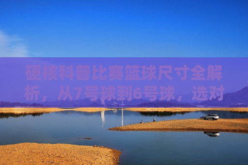 硬核科普比赛篮球尺寸全解析，从7号球到6号球，选对尺寸，提升球场表现