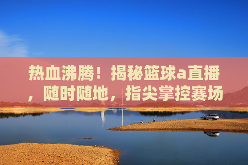 热血沸腾！揭秘篮球a直播，随时随地，指尖掌控赛场风云