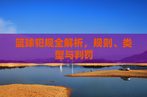 篮球犯规全解析，规则、类型与判罚