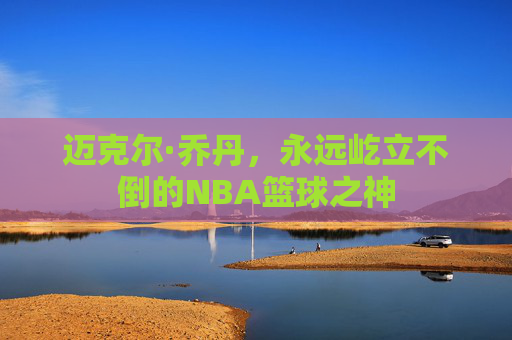 迈克尔·乔丹，永远屹立不倒的NBA篮球之神
