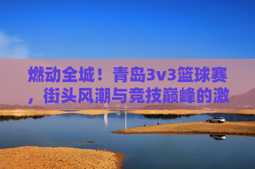 燃动全城！青岛3v3篮球赛，街头风潮与竞技巅峰的激情碰撞