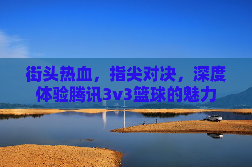 街头热血，指尖对决，深度体验腾讯3v3篮球的魅力